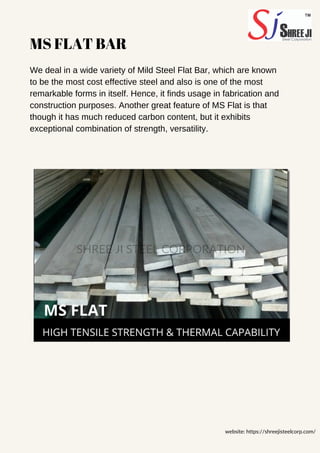 MS FLAT BAR
We deal in a wide variety of Mild Steel Flat Bar, which are known
to be the most cost effective steel and also is one of the most
remarkable forms in itself. Hence, it finds usage in fabrication and
construction purposes. Another great feature of MS Flat is that
though it has much reduced carbon content, but it exhibits
exceptional combination of strength, versatility.
website: https://shreejisteelcorp.com/
SHREE JI STEEL CORPORATION
 