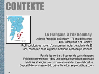 Le Français à l’AF Bombay
18
4000 inscriptions à AFBombay
Alliance Française deBombay – 75 ans d’existence
Profil sociologique moyen d’un apprenant indien : étudiante de 22
ans, connectée dans la grande métropole économique indienne
Pas de lieu central : 8 centres de cours dispersés
Faiblesse patrimoniale – d’où une politique numérique accentuée
Multiples stratégies de communication et d’action collaborative
Dispositif d’enrichissement du présentiel – tout se produit hors cours
CONTEXTE
 