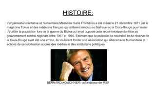 HISTOIRE:
L'organisation caritative et humanitaire Médecins Sans Frontières a été créée le 21 décembre 1971 par le
magazine Tonus et des médecins français qui s'étaient rendus au Biafra avec la Croix-Rouge pour tenter
d'y aider la population lors de la guerre du Biafra qui avait opposé cette région indépendantiste au
gouvernement central nigérian entre 1967 et 1970. Estimant que la politique de neutralité et de réserve de
la Croix-Rouge avait été une erreur, ils voulurent fonder une association qui allierait aide humanitaire et
actions de sensibilisation auprès des médias et des institutions politiques.
BERNARD KOUCHNER- cofondateur de MSF
 