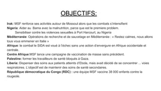 OBJECTIFS:
Irak: MSF renforce ses activités autour de Mossoul alors que les combats s’intensifient
Nigeria: Aider au Bama avec la malnutrition, parce que est le premiere problem.
Sensibiliser contre les violences sexuelles à Port Harcourt, au Nigeria
Méditerranée: Opérations de recherche et de sauvetage en Méditerranée : « Restez calmes, nous allons
tous vous emmener en Italie »
Afrique: le combat le SIDA est voué à l’échec sans une action d’envergure en Afrique occidentale et
centrale.
Centre Afrique:MSF lance une campagne de vaccination de masse sans précédent.
Palestine: former les travailleurs de santé bloqués à Gaza.
Liberia: Dispenser des soins aux patients atteints d’Ebola, mais avait décidé de se concentrer ... voies
respiratoires. L’objectif est de maintenir des soins de santé secondaires.
République démocratique du Congo (RDC) : une équipe MSF vaccine 38 000 enfants contre la
rougeole.
 