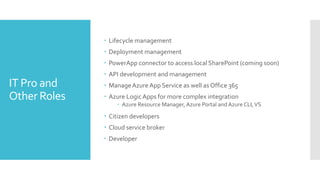 IT Pro and
Other Roles
 Lifecycle management
 Deployment management
 PowerApp connector to access local SharePoint (coming soon)
 API development and management
 ManageAzure App Service as well as Office 365
 Azure LogicApps for more complex integration
 Azure Resource Manager, Azure Portal and Azure CLI,VS
 Citizen developers
 Cloud service broker
 Developer
 
