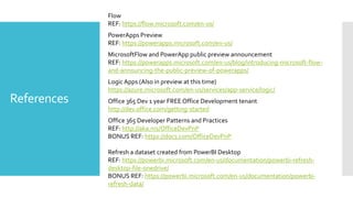 References
Flow
REF: https://flow.microsoft.com/en-us/
PowerApps Preview
REF: https://powerapps.microsoft.com/en-us/
MicrosoftFlow and PowerApp public preview announcement
REF: https://powerapps.microsoft.com/en-us/blog/introducing-microsoft-flow-
and-announcing-the-public-preview-of-powerapps/
Logic Apps (Also in preview at this time)
https://azure.microsoft.com/en-us/services/app-service/logic/
Office 365 Dev 1 year FREE Office Development tenant
http://dev.office.com/getting-started
Office 365 Developer Patterns and Practices
REF: http://aka.ms/OfficeDevPnP
BONUS REF: https://docs.com/OfficeDevPnP
Refresh a dataset created from PowerBI Desktop
REF: https://powerbi.microsoft.com/en-us/documentation/powerbi-refresh-
desktop-file-onedrive/
BONUS REF: https://powerbi.microsoft.com/en-us/documentation/powerbi-
refresh-data/
 