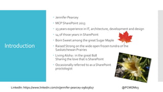 Introduction
 Jennifer Pearcey
 MCP SharePoint 2013
 23 years experience in IT, architecture, development and design
 14 of those years in SharePoint
 Born Sweet among the great Sugar Maple
 Raised Strong on the wide open frozen tundra of the
Saskatchewan Prairies
 LivingAloha : in the great 808
Sharing the love that is SharePoint
 Occasionally referred to as a SharePoint
proctologist
LinkedIn: https://www.linkedin.com/in/jennifer-pearcey-09603617 @PCMOM03
 