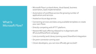 What Is
Microsoft Flow?
 Microsoft Flow is a stand alone, cloud-based, business
automation, SaaS implementation
 Automation of workflows across the growing number of
applications and services
 Hosted onAzure App service
 Connecting services and data using available templates or create
your own Flows
 Directly competing with IFTTT platform.
 Newest MS SaaS offering released to in alignment with
#FutureofSharePoint campaign
 Lists (currently) and Library (coming soon) SharePoint integration
 On prem connector coming soon
 Citizen developers, you can now officially get excited!!
 