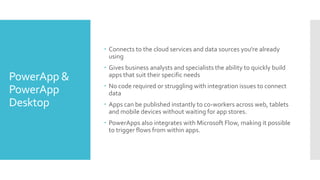PowerApp &
PowerApp
Desktop
 Connects to the cloud services and data sources you're already
using
 Gives business analysts and specialists the ability to quickly build
apps that suit their specific needs
 No code required or struggling with integration issues to connect
data
 Apps can be published instantly to co-workers across web, tablets
and mobile devices without waiting for app stores.
 PowerApps also integrates with Microsoft Flow, making it possible
to trigger flows from within apps.
 
