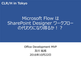 Microsoft Flow は
SharePoint Designer ワークフロー
の代わりになり得るか！？
Office Development MVP
及川 紘旭
2016年10月22日
CLR/H in Tokyo
 