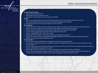 India: Current Environment

Economic Environment
• GDP: $1.86T (world rank #9) 1
• GDP growth of 5.3% is a nine-year low 1
• Agriculture is 52% of labor force but only 17% of GDP 2
Trade
• India’s top trading partners are the EU (18.59%), UAE (10.72%), China (9.5%), and the U.S. (7.3%) 3
• China and India projected to become world’s largest trading partners by 2030 4
• FDI needed to fund current account deficits over 3.5% of GDP 5
Development
• India needs FDI to boost its quality of infrastructure, which ranks 86th out of 142 countries behind Kazakhstan 6
• FDI has declined recently due to lower growth, large deficits and unfavorable tax policies
• Software services and business process outsourcing contribute revenues of over $50B 7
• 32.7% of India’s population lives below the international poverty line 1
• GDP per capita (PPP) ranks 129th in the world 8
• Median age of 25 provides a workforce with potential for high future growth 7
• Growth in tertiary education and adoption of English language will enable development of skilled industries 7
• Middle class expected to grow tenfold by 2025 7
Current Issues
• 2012 monsoon rains are 20% below average and could reduce crop production 9
• In early 2012, India allowed access to foreign investment in single-brand retail but has not yet opened up to multibrand retailers 10
• In 2012, India announced it will allow foreign retail investors to buy up to $1B in local corporate bonds in an effort to
bolster capital inflows and support the rupee 9
• India ranks 132nd out of 183 in terms of ease of doing business, between Ecuador and Nigeria 1
• Factors that complicate the business environment include corruption, cumbersome bureaucracy, regulation on
foreign investment, high fiscal deficits, labor market inequalities and lack of infrastructure 7

13
Copyright © 2012 MSF Enterprises, LLC

 