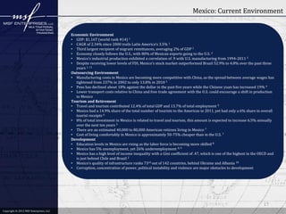 Mexico: Current Environment
Economic Environment
• GDP: $1.16T (world rank #14) 1
• CAGR of 2.34% since 2000 trails Latin America’s 3.5% 1
• Third largest recipient of migrant remittances, averaging 2% of GDP 1
• Economy closely follows the U.S., with 80% of Mexican exports going to the U.S. 2
• Mexico’s industrial production exhibited a correlation of .9 with U.S. manufacturing from 1994-2011 2
• Despite receiving lower levels of FDI, Mexico’s stock market outperformed Brazil 52.9% to 4.8% over the past three
years 1, 11
Outsourcing Environment
• Manufacturing costs in Mexico are becoming more competitive with China, as the spread between average wages has
tightened from 237% in 2002 to only 13.8% in 2010 3
• Peso has declined about 18% against the dollar in the past five years while the Chinese yuan has increased 19% 4
• Lower transport costs relative to China and free trade agreement with the U.S. could encourage a shift in production
to Mexico
Tourism and Retirement
• Travel and tourism contributed 12.4% of total GDP and 13.7% of total employment 5
• Mexico had a 14.9% share of the total number of tourists to the Americas in 2011, yet had only a 6% share in overall
tourist receipts 6
• 8% of total investment in Mexico is related to travel and tourism, this amount is expected to increase 6.5% annually
over the next ten years 5
• There are an estimated 40,000 to 80,000 American retirees living in Mexico 7
• Cost of living comfortably in Mexico is approximately 50-75% cheaper than in the U.S. 7
Development
• Education levels in Mexico are rising as the labor force is becoming more skilled 8
• Mexico has 5% unemployment, yet 26% underemployment 8, 9
• Mexico has a high level of income inequality with a Gini coefficient of .47, which is one of the highest in the OECD and
is just behind Chile and Brazil 2
• Mexico’s quality of infrastructure ranks 73rd out of 142 countries, behind Ukraine and Albania 10
• Corruption, concentration of power, political instability and violence are major obstacles to development

17
Copyright © 2011 MSF Enterprises, LLC
2012 MSF Enterprises, LLC

 