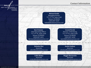 Contact Information

Michael Fields
Managing Partner
717 17th St., Suite 2160
Denver, CO 80202
(303) 847-4649
mfields@msfenterprises.com

Dan Urmann
Chief Operating Officer
717 17th St., Suite 2160
Denver, CO 80202
(303) 847-4651
durmann@msfenterprises.com

Nicholas Dier
Associate
ndier@msfenterprises.com

Austin Lindsey
Associate
alindsey@msfenterprises.com

Collin Ricker
Associate
cricker@msfenterprises.com

Copyright © 2012 MSF Enterprises, LLC

Crystal Parzik
Director of Marketing
717 17th St., Suite 2160
Denver, CO 80202
(303) 847-4650
cparzik@msfenterprises.com

Maggie Ehrenreich
Associate
mehrenreich@msfenterprises.com

 