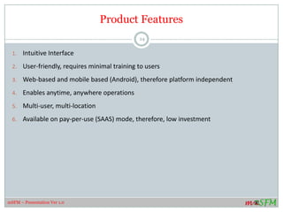 Product Features
1. Intuitive Interface
2. User-friendly, requires minimal training to users
3. Web-based and mobile based (Android), therefore platform independent
4. Enables anytime, anywhere operations
5. Multi-user, multi-location
6. Available on pay-per-use (SAAS) mode, therefore, low investment
24
mSFM – Presentation Ver 1.0
 