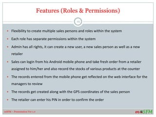 Features (Roles & Permissions)
 Flexibility to create multiple sales persons and roles within the system
 Each role has separate permissions within the system
 Admin has all rights, it can create a new user, a new sales person as well as a new
retailer
 Sales can login from his Android mobile phone and take fresh order from a retailer
assigned to him/her and also record the stocks of various products at the counter
 The records entered from the mobile phone get reflected on the web interface for the
managers to review
 The records get created along with the GPS coordinates of the sales person
 The retailer can enter his PIN in order to confirm the order
25
mSFM – Presentation Ver 1.0
 
