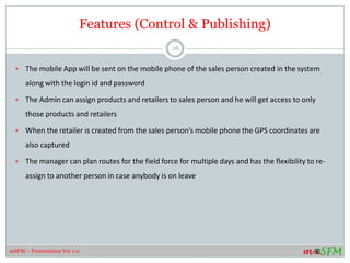 Features (Control & Publishing)
 The mobile App will be sent on the mobile phone of the sales person created in the system
along with the login id and password
 The Admin can assign products and retailers to sales person and he will get access to only
those products and retailers
 When the retailer is created from the sales person’s mobile phone the GPS coordinates are
also captured
 The manager can plan routes for the field force for multiple days and has the flexibility to re-
assign to another person in case anybody is on leave
26
mSFM – Presentation Ver 1.0
 