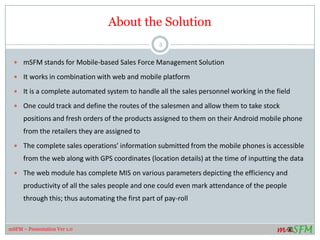 About the Solution
 mSFM stands for Mobile-based Sales/Field Force Management Solution.
 It works in combination with web and mobile platform.
 It is a complete automated system to handle all the personnel working in the field whether in sales or
service or any other profile.
 —One could track and define the routes of the people in the field. While the sales staff is enabled to take
stock positions and fresh orders of the products assigned to them right from their Android mobile
phone from the retailers they are assigned to.
 The complete sales operations’ information submitted from the mobile phones is accessible from the
web along with GPS coordinates (location details) at the time of inputting the data.
 The web module has complete MIS on various parameters depicting the efficiency and productivity of
all the sales people and one could even mark attendance of the people through this; thus automating
the first part of pay-roll.
 A history of Calls and SMS logs are maintained in the system for the benefit of the organization giving
access to this crucial data of the employees.
3
mSFM – Presentation Ver 1.0
 