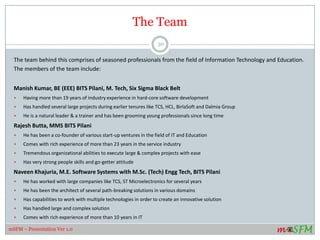 The Team
The team behind this comprises of seasoned professionals from the field of Information Technology and Education.
The members of the team include:
Manish Kumar, BE (EEE) BITS Pilani, M. Tech, Six Sigma Black Belt
 Having more than 19 years of industry experience in hard-core software development
 Has handled several large projects during earlier tenures like TCS, HCL, BirlaSoft and Dalmia Group
 He is a natural leader & a trainer and has been grooming young professionals since long time
Rajesh Butta, MMS BITS Pilani
 He has been a co-founder of various start-up ventures in the field of IT and Education
 Comes with rich experience of more than 23 years in the service industry
 Tremendous organizational abilities to execute large & complex projects with ease
 Has very strong people skills and go-getter attitude
Naveen Khajuria, M.E. Software Systems with M.Sc. (Tech) Engg Tech, BITS Pilani
 He has worked with large companies like TCS, ST Microelectronics for several years
 He has been the architect of several path-breaking solutions in various domains
 Has capabilities to work with multiple technologies in order to create an innovative solution
 Has handled large and complex solution
 Comes with rich experience of more than 10 years in IT
30
mSFM – Presentation Ver 1.0
 