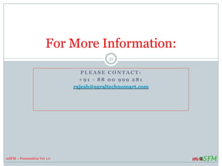 P L E A S E C O N T A C T :
+ 9 1 - 8 8 0 0 9 9 9 2 8 1 / + 9 1 - 8 8 0 0 2 6 7 0 7 0
rajesh@saraltechnomart.com
www.msfm.in
For More Information:
31
mSFM – Presentation Ver 1.0
 