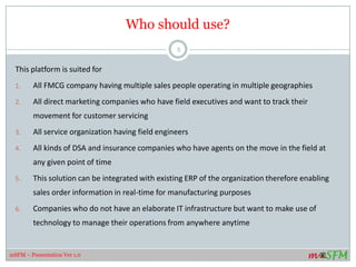 Who should use?
This platform is suited for
1. All FMCG company having multiple sales people operating in multiple geographies
2. All direct marketing companies who have field executives and want to track their
movement for customer servicing
3. All service organization having field engineers
4. All kinds of DSA and insurance companies who have agents on the move in the field at
any given point of time
5. This solution can be integrated with existing ERP of the organization therefore enabling
sales order information in real-time for manufacturing purposes
6. Companies who do not have an elaborate IT infrastructure but want to make use of
technology to manage their operations from anywhere anytime
5
mSFM – Presentation Ver 1.0
 