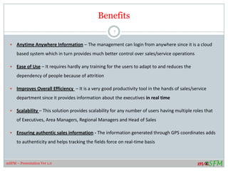 Benefits
 Anytime Anywhere Information – The management can login from anywhere since it is a cloud
based system which in turn provides much better control over sales/service operations
 Ease of Use – It requires hardly any training for the users to adapt to and reduces the
dependency of people because of attrition
 Improves Overall Efficiency – It is a very good productivity tool in the hands of sales/service
department since it provides information about the executives in real time
 Scalability – This solution provides scalability for any number of users having multiple roles that
of Executives, Area Managers, Regional Managers and Head of Sales
 Ensuring authentic sales information - The information generated through GPS coordinates adds
to authenticity and helps tracking the fields force on real-time basis
7
mSFM – Presentation Ver 1.0
 