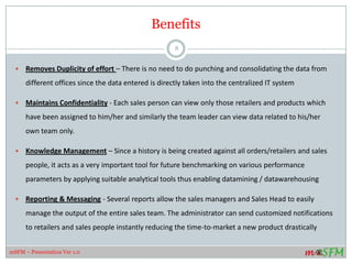 Benefits
 Removes Duplicity of effort – There is no need to do punching and consolidating the data from
different offices since the data entered is directly taken into the centralized IT system
 Maintains Confidentiality - Each sales person can view only those retailers and products which
have been assigned to him/her and similarly the team leader can view data related to his/her
own team only.
 Knowledge Management – Since a history is being created against all orders/retailers and sales
people, it acts as a very important tool for future benchmarking on various performance
parameters by applying suitable analytical tools thus enabling datamining / datawarehousing
 Reporting & Messaging - Several reports allow the sales managers and Sales Head to easily
manage the output of the entire sales team. The administrator can send customized notifications
to retailers and sales people instantly reducing the time-to-market a new product drastically
8
mSFM – Presentation Ver 1.0
 