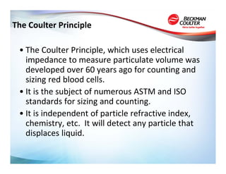 The Coulter Principle

 • The Coulter Principle, which uses electrical 
   impedance to measure particulate volume was 
   developed over 60 years ago for counting and 
   sizing red blood cells.  
 • It is the subject of numerous ASTM and ISO 
   standards for sizing and counting.  
 • It is independent of particle refractive index, 
   chemistry, etc.  It will detect any particle that 
   displaces liquid.
 