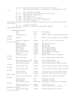 -i <opt>   Encode the contents of the supplied file path
           -k         Keep template working; run payload in new thread (use with
-x)
            -l        List available encoders
            -m <opt> Specifies an additional module search path
            -n        Dump encoder information
            -o <opt> The output file
            -p <opt> The platform to encode for
            -s <opt> The maximum size of the encoded data
            -t <opt> The output format:
raw,ruby,rb,perl,pl,c,js_be,js_le,java,dll,exe,exe-small,elf,macho,vba,vbs,loop-
vbs,asp,war
            -v        Increase verbosity
            -x <opt> Specify an alternate executable template                !!!
VIRUS PRODUCTION !!!

      SUPPORTED ENCODERS:
            Name                     Rank        Description
            ----                     ----        -----------
            cmd/generic_sh           good        Generic Shell Variable Substitution
Command
            cmd/ifs                  low         Generic ${IFS} Substitution Command
Encoder
            cmd/printf_php_mq        manual      printf(1) via PHP magic_quotes
Utility Command
            generic/none             normal      The "none" Encoder
            mipsbe/longxor           normal      XOR Encoder
            mipsle/longxor           normal      XOR Encoder
            php/base64               great       PHP Base64 encoder
            ppc/longxor              normal      PPC LongXOR Encoder
            ppc/longxor_tag          normal      PPC LongXOR Encoder
            sparc/longxor_tag        normal      SPARC DWORD XOR Encoder
            x64/xor                  normal      XOR Encoder
            x86/alpha_mixed          low         Alpha2 Alphanumeric Mixedcase
Encoder
            x86/alpha_upper          low         Alpha2 Alphanumeric Uppercase
Encoder
            x86/avoid_utf8_tolower   manual      Avoid UTF8/tolower
            x86/call4_dword_xor      normal      Call+4 Dword XOR Encoder
            x86/context_cpuid        manual      CPUID-based Context Keyed Payload
Encoder
            x86/context_stat         manual      stat(2)-based Context Keyed Payload
Encoder
            x86/context_time         manual      time(2)-based Context Keyed Payload
Encoder
            x86/countdown            normal      Single-byte XOR Countdown Encoder
            x86/fnstenv_mov          normal      Variable-length Fnstenv/mov Dword
XOR Encoder
            x86/jmp_call_additive    normal      Jump/Call XOR Additive Feedback
Encoder
            x86/nonalpha             low         Non-Alpha Encoder
            x86/nonupper             low         Non-Upper Encoder
            x86/shikata_ga_nai       excellent   Polymorphic XOR Additive Feedback
Encoder
            x86/single_static_bit    manual      Single Static Bit
            x86/unicode_mixed        manual      Alpha2 Alphanumeric Unicode
Mixedcase Encoder
            x86/unicode_upper        manual      Alpha2 Alphanumeric Unicode
Uppercase Encoder
 