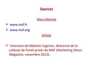 Sources

                    Sites internet
 www.msf.fr
 www.msf.org
                       Article

 Interview de Mélanie Cagniart, directrice de la
 collecte de fonds privés de MSF (Marketing Direct
 Magazine, novembre 2012).
 