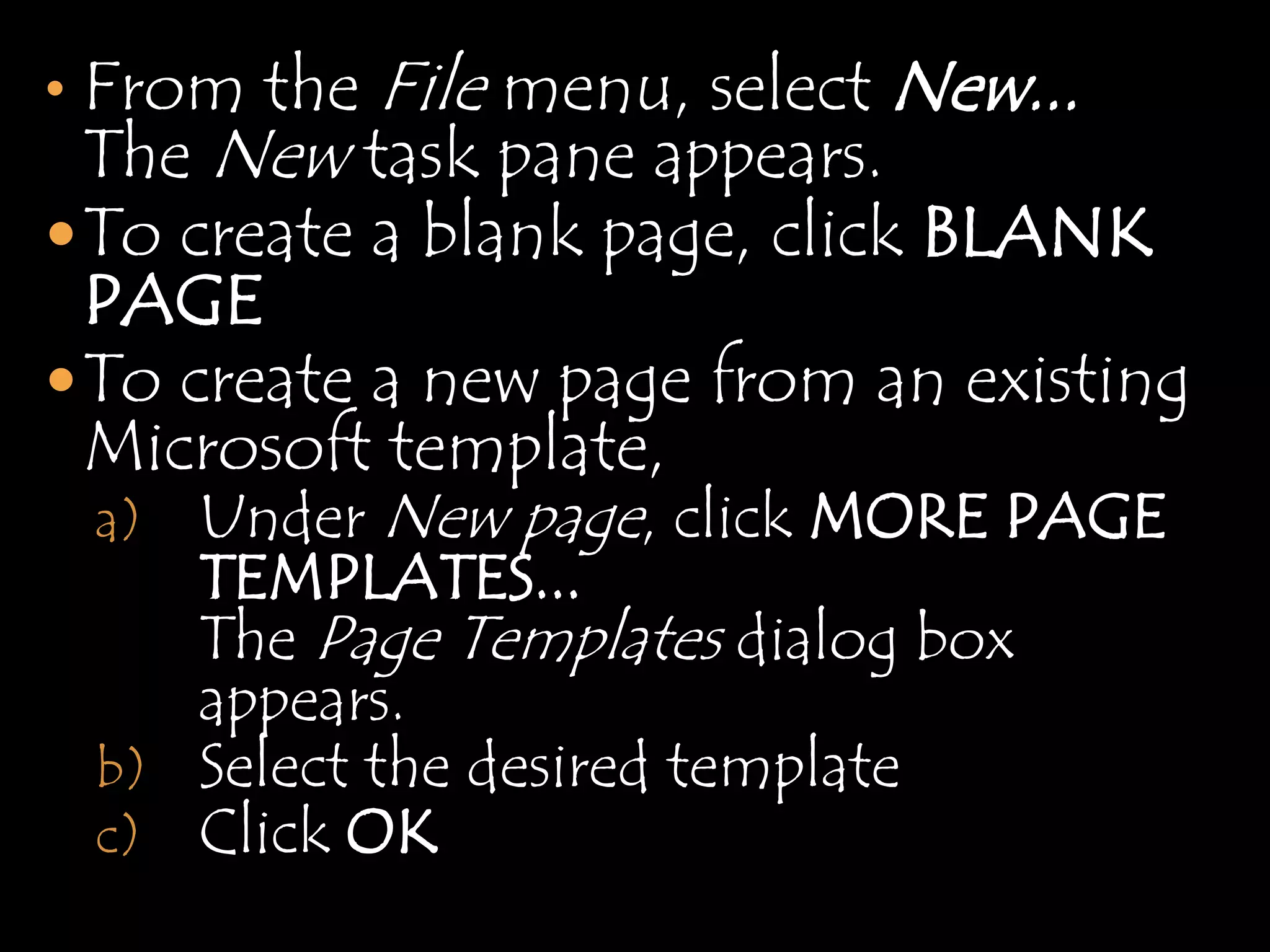• From the   File menu, select New...
  The New task pane appears.
 To create a blank page, click BLANK
  PAGE
 To create a new page from an existing
  Microsoft template,
  a) Under New page, click MORE PAGE
    TEMPLATES...
    The Page Templates dialog box
    appears.
 b) Select the desired template
 c) Click OK
 