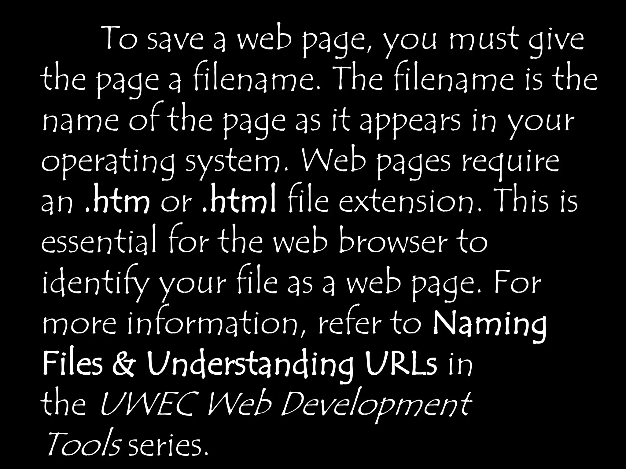 To save a web page, you must give
the page a filename. The filename is the
name of the page as it appears in your
operating system. Web pages require
an .htm or .html file extension. This is
essential for the web browser to
identify your file as a web page. For
more information, refer to Naming
Files & Understanding URLs in
the UWEC Web Development
Tools series.
 