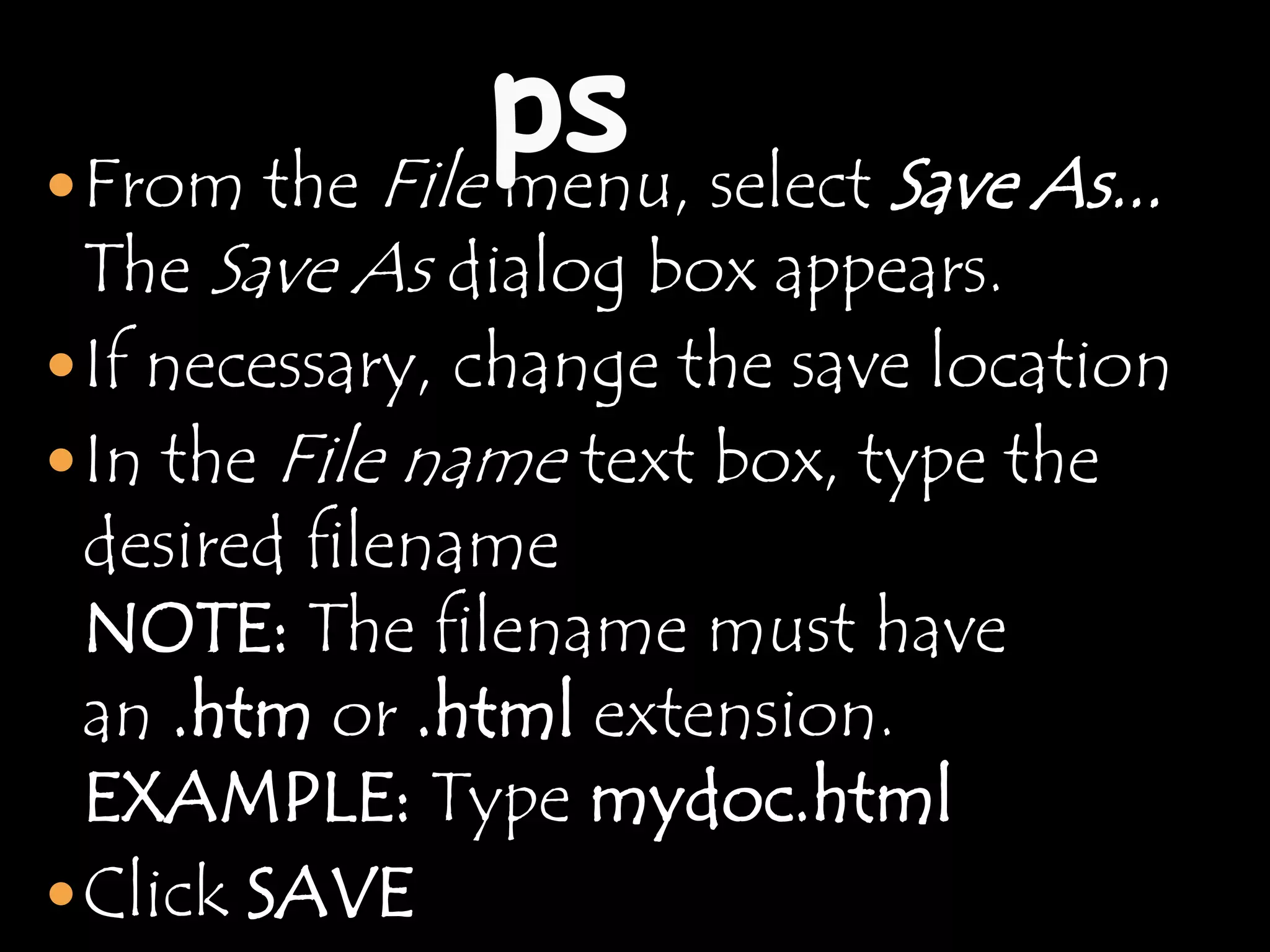  From theFile menu, select Save As...
 The Save As dialog box appears.
 If necessary, change the save location
 In the   File name text box, type the
  desired filename
  NOTE: The filename must have
  an .htm or .html extension.
  EXAMPLE: Type mydoc.html
 Click SAVE
 