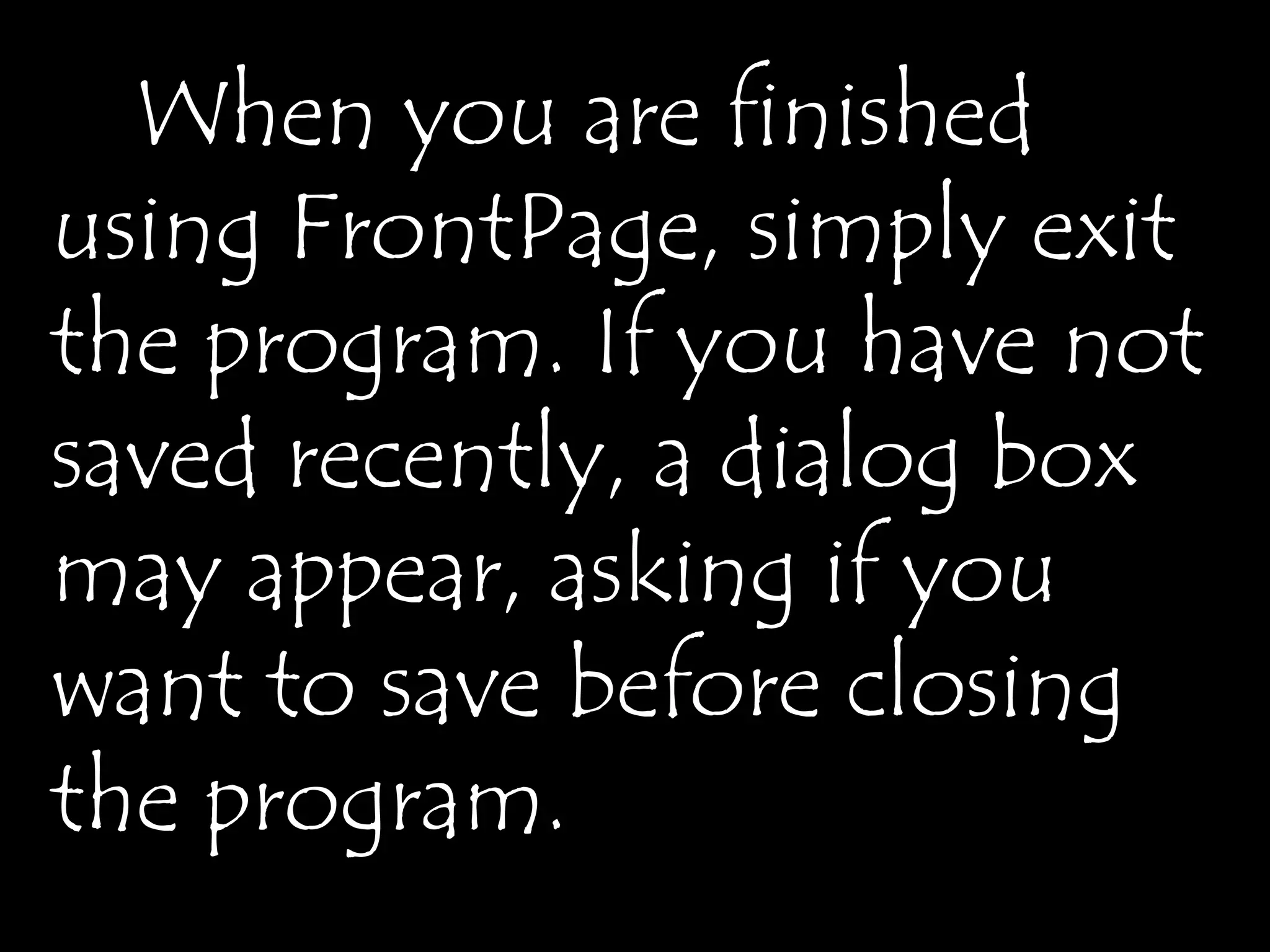 When you are finished
using FrontPage, simply exit
the program. If you have not
saved recently, a dialog box
may appear, asking if you
want to save before closing
the program.
 