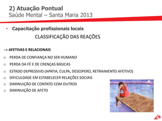 2) Atuação Pontual
  Saúde Mental – Santa Maria 2013

 • Capacitação profissionais locais
                CLASSIFICAÇÃO DAS REAÇÕES

  AFETIVAS E RELACIONAIS
o PERDA DE CONFIANÇA NO SER HUMANO
o PERDA DA FÉ E DE CRENÇAS BÁSICAS
o ESTADO DEPRESSIVO (APATIA, CULPA, DESESPERO, RETRAIMENTO AFETIVO)
o DIFICULDADE EM ESTABELECER RELAÇÕES SOCIAIS
o DIMINUIÇÃO DE CONTATO COM OUTROS
o DIMINUIÇÃO DE AFETO
 
