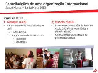 Contribuições de uma organização Internacional
    Saúde Mental – Santa Maria 2013


Papel de MSF:
1) Avaliação Inicial                   2) Atuação Pontual
•    Levantamento de necessidades in   •   Suporte na Construção de Rede de
     loco                                  Apoio (intra/inter voluntários e
      – Dados Gerais                       demais atores)
      – Mapeamento de Atores Locais    •   Se necessário, capacitação de
            • Rede local                   profissionais locais
            • Voluntários
 
