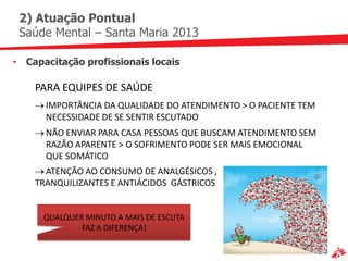 2) Atuação Pontual
 Saúde Mental – Santa Maria 2013

• Capacitação profissionais locais

    PARA EQUIPES DE SAÚDE
      IMPORTÂNCIA DA QUALIDADE DO ATENDIMENTO > O PACIENTE TEM
      NECESSIDADE DE SE SENTIR ESCUTADO
      NÃO ENVIAR PARA CASA PESSOAS QUE BUSCAM ATENDIMENTO SEM
      RAZÃO APARENTE > O SOFRIMENTO PODE SER MAIS EMOCIONAL
      QUE SOMÁTICO
      ATENÇÃO AO CONSUMO DE ANALGÉSICOS ,
    TRANQUILIZANTES E ANTIÁCIDOS GÁSTRICOS


      QUALQUER MINUTO A MAIS DE ESCUTA
              FAZ A DIFERENÇA!
 