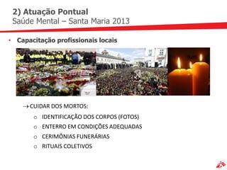 2) Atuação Pontual
 Saúde Mental – Santa Maria 2013

• Capacitação profissionais locais




      CUIDAR DOS MORTOS:
       o IDENTIFICAÇÃO DOS CORPOS (FOTOS)
       o ENTERRO EM CONDIÇÕES ADEQUADAS
       o CERIMÔNIAS FUNERÁRIAS
       o RITUAIS COLETIVOS
 