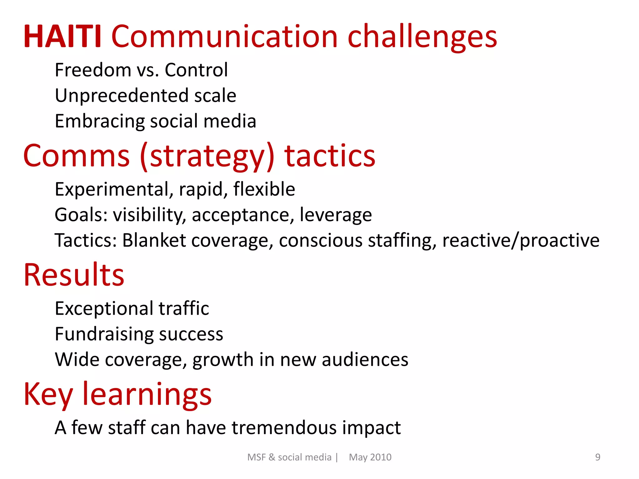 HAITI Communication challengesFreedom vs. ControlUnprecedented scaleEmbracing social mediaComms (strategy) tacticsExperimental, rapid, flexibleGoals: visibility, acceptance, leverageTactics: Blanket coverage, conscious staffing, reactive/proactiveResultsExceptional trafficFundraising successWide coverage, growth in new audiencesKey learningsA few staff can have tremendous impact9MSF & social media |    May 2010
