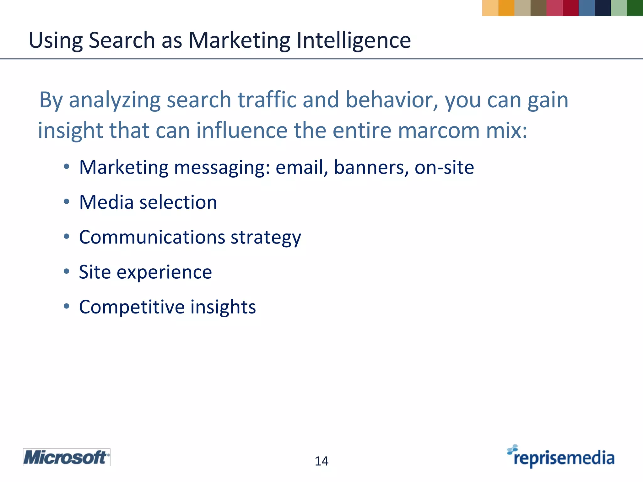 Using Search as Marketing Intelligence By analyzing search traffic and behavior, you can gain insight that can influence the entire marcom mix: Marketing messaging: email, banners, on-site Media selection Communications strategy Site experience Competitive insights 