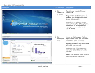 Demo Script: MSFT-IntroductionV2a
Introduction                                               Click Instructions   Talking Points

                                                           1. Click             Thanks for your interest in Microsoft
                                                              Dynamics GP       Dynamics GP.
                                                              on tool bar
                                                                                The goal of this introduction demo is to
                                                                                showcase some of the key features and
                                                                                benefits of Dynamics GP.

                                                                                We will cover the ease use of the user
                Click Here                                                      interface, look and feel of the application,
                                                                                integration to the Microsoft platform,
                                                                                reporting and executive dashboards.
                                                                                Let's get started.




                                                           2. Click             Here we see the Homepage. This home
                                                              Introduction      page is tailored to your role. You can also
                                                              Demo              easily adjustit to your own needs.
 Click Here
                                                                                A key goal of Dynamics GP is to help you be
                                                                                agile and be more informed.

                                                                                We want to focus and surface critical
                                                                                information to the right person and the
                                                                                right time.

                                                                                We also want to provide an easy to use and
                                                                                easily recognized user experience.




                                       Created 7/30/2012                                                Page 1
 