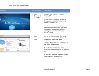 Demo Script: MSFT-IntroductionV2a


ntroduction                                       Click Instructions   Talking Points

                                                  1. Click             Thanks for your interest in Microsoft
                                                     Dynamics GP       Dynamics GP.
                                                     on tool bar
                                                                       The goal of this introduction demo is to
                                                                       showcase some of the key features and
                                                                       benefits of Dynamics GP.

                                                                       We will cover the ease use of the user
              Click Here                                               interface, look and feel of the application,
                                                                       integration to the Microsoft platform,
                                                                       reporting and executive dashboards.
                                                                       Let's get started.

                                                  2. Click             Here we see the Homepage. This home
                                                     Introduction      page is tailored to your role. You can also
                                                     Demo              easily adjustit to your own needs.
Click Here
                                                                       A key goal of Dynamics GP is to help you be
                                                                       agile and be more informed.

                                                                       We want to focus and surface critical
                                                                       information to the right person and the right
                                                                       time.

                                                                       We also want to provide an easy to use and
                                                                       easily recognized user experience.




                                                                       Created 7/30/2012                               Page 1
 