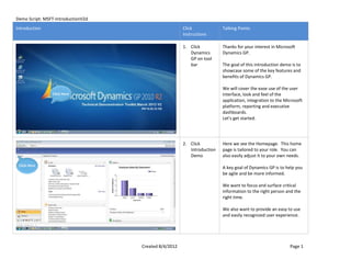 Demo Script: MSFT-IntroductionV2d
Introduction                                           Click             Talking Points
                                                       Instructions

                                                       1. Click          Thanks for your interest in Microsoft
                                                          Dynamics       Dynamics GP.
                                                          GP on tool
                                                          bar            The goal of this introduction demo is to
                                                                         showcase some of the key features and
                                                                         benefits of Dynamics GP.

                                                                         We will cover the ease use of the user
                Click Here                                               interface, look and feel of the
                                                                         application, integration to the Microsoft
                                                                         platform, reporting and executive
                                                                         dashboards.
                                                                         Let's get started.




                                                       2. Click          Here we see the Homepage. This home
                                                          Introduction   page is tailored to your role. You can
                                                          Demo           also easily adjust it to your own needs.
 Click Here
                                                                         A key goal of Dynamics GP is to help you
                                                                         be agile and be more informed.

                                                                         We want to focus and surface critical
                                                                         information to the right person and the
                                                                         right time.

                                                                         We also want to provide an easy to use
                                                                         and easily recognized user experience.




                                    Created 8/4/2012                                                       Page 1
 