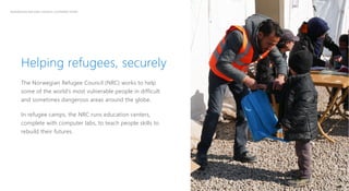 2
NORWEGIAN REFUGEE COUNCIL CUSTOMER STORY
Helping refugees, securely
The Norwegian Refugee Council (NRC) works to help
some of the world’s most vulnerable people in difficult
and sometimes dangerous areas around the globe.
In refugee camps, the NRC runs education centers,
complete with computer labs, to teach people skills to
rebuild their futures.
 