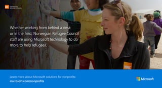 CUSTOMER STORY: NORWEGIAN REFUGEE COUNCIL
Learn more about Microsoft solutions for nonprofits:
microsoft.com/nonprofits
Whether working from behind a desk
or in the field, Norwegian Refugee Council
staff are using Microsoft technology to do
more to help refugees.
 