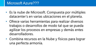 Microsoft Azure??? 
• Es la nube de Microsoft. Compuesta por múltiples 
datacenter’s en varias ubicaciones en el planeta. 
• Ofrece varias herramientas para realizar diversos 
trabajos o desarrollos de modo tal que se pueda 
agilizar los procesos en empresas y demás entes 
desarrolladores. 
• Combina recursos en la Nube y físicos para lograr 
una perfecta armonía. 
 