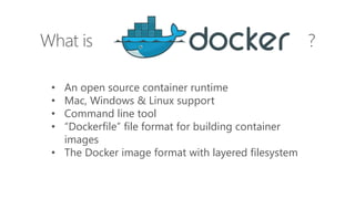 What is ?
• An open source container runtime
• Mac, Windows & Linux support
• Command line tool
• “Dockerfile” file format for building container
images
• The Docker image format with layered filesystem
 