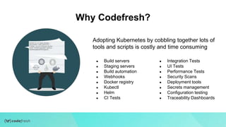 Adopting Kubernetes by cobbling together lots of
tools and scripts is costly and time consuming
● Build servers
● Staging servers
● Build automation
● Webhooks
● Docker registry
● Kubectl
● Helm
● CI Tests
● Integration Tests
● UI Tests
● Performance Tests
● Security Scans
● Deployment tools
● Secrets management
● Configuration testing
● Traceability Dashboards
Why Codefresh?
 
