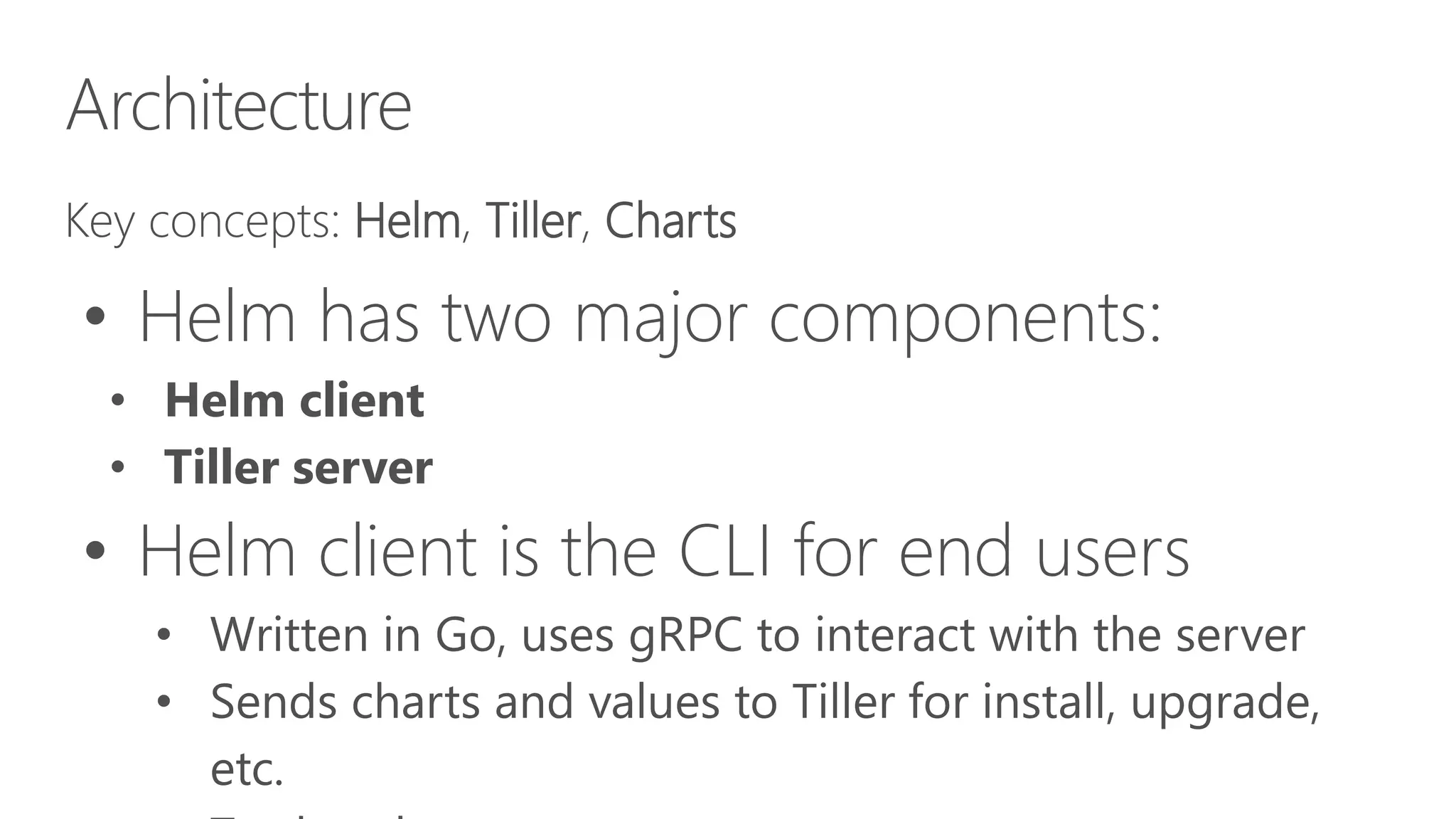 Architecture
Key concepts: Helm, Tiller, Charts
• Helm has two major components:
• Helm client
• Tiller server
• Helm client is the CLI for end users
• Written in Go, uses gRPC to interact with the server
• Sends charts and values to Tiller for install, upgrade,
etc.
 
