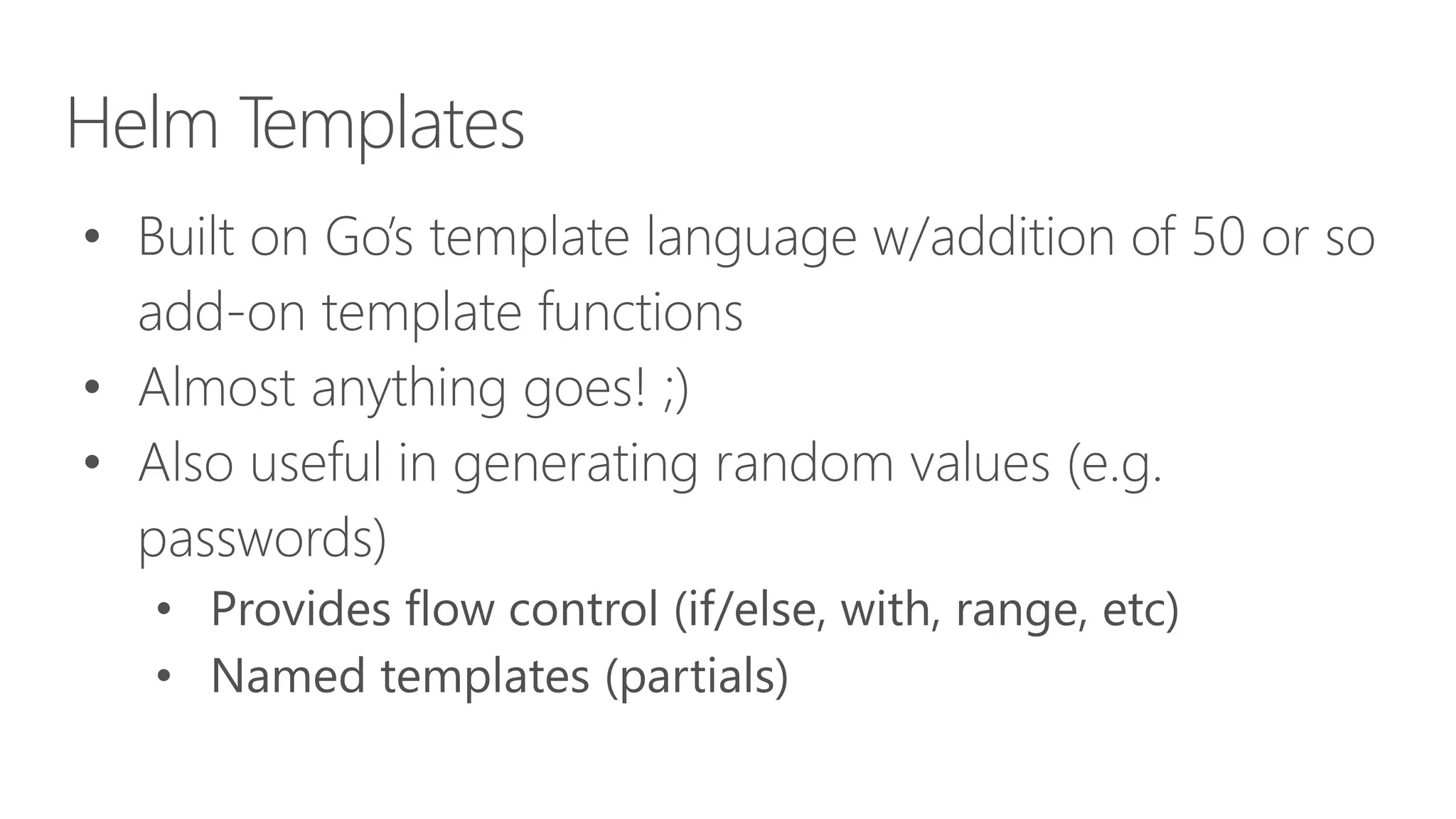 Helm Templates
• Built on Go’s template language w/addition of 50 or so
add-on template functions
• Almost anything goes! ;)
• Also useful in generating random values (e.g.
passwords)
• Provides flow control (if/else, with, range, etc)
• Named templates (partials)
 