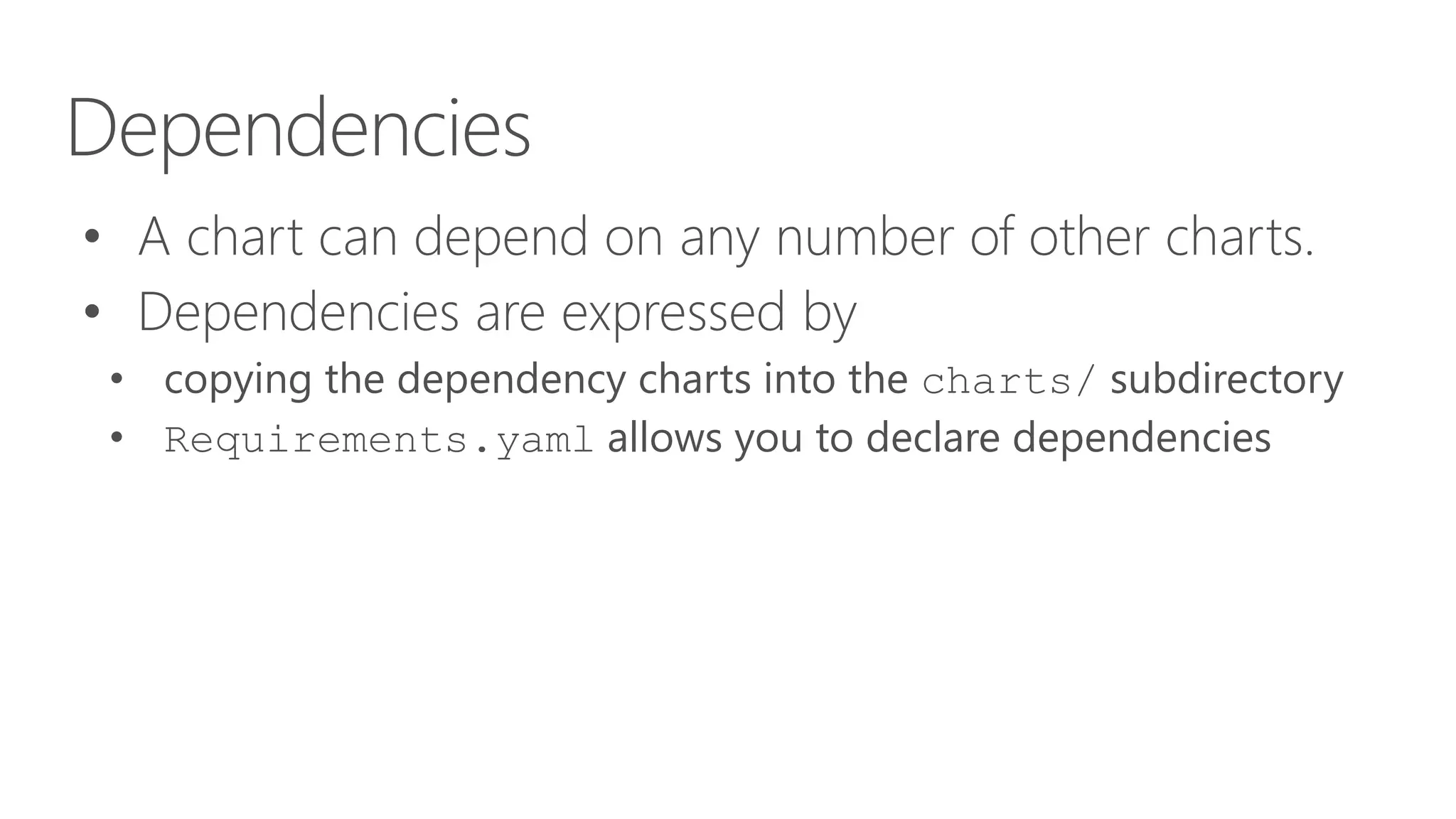 Dependencies
• A chart can depend on any number of other charts.
• Dependencies are expressed by
• copying the dependency charts into the charts/ subdirectory
• Requirements.yaml allows you to declare dependencies
 