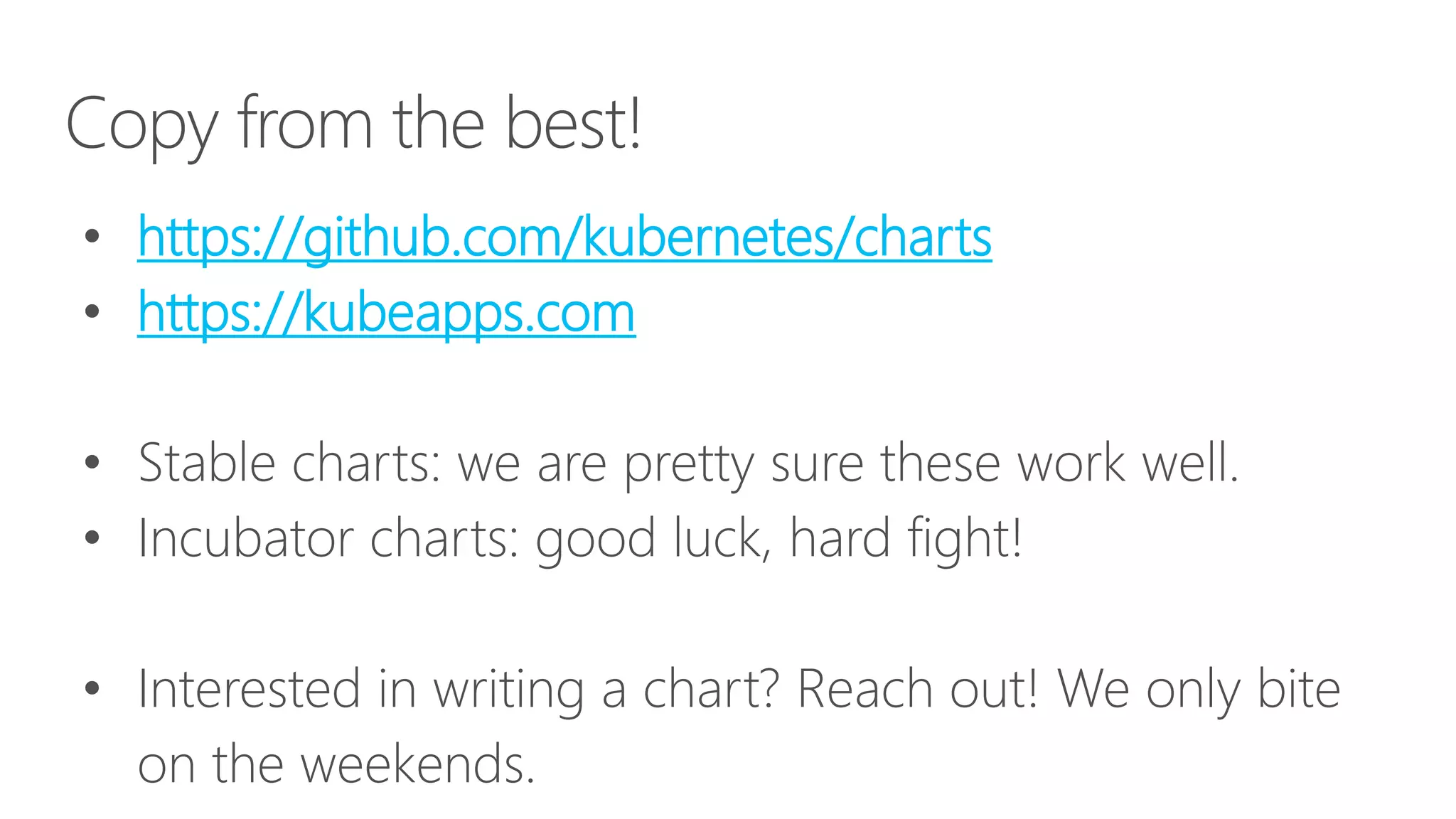Copy from the best!
• https://github.com/kubernetes/charts
• https://kubeapps.com
• Stable charts: we are pretty sure these work well.
• Incubator charts: good luck, hard fight!
• Interested in writing a chart? Reach out! We only bite
on the weekends.
 
